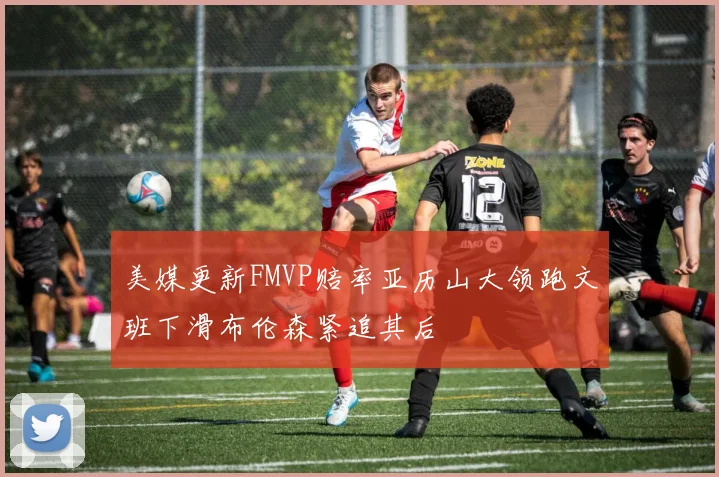 美媒更新FMVP赔率亚历山大领跑文班下滑布伦森紧追其后