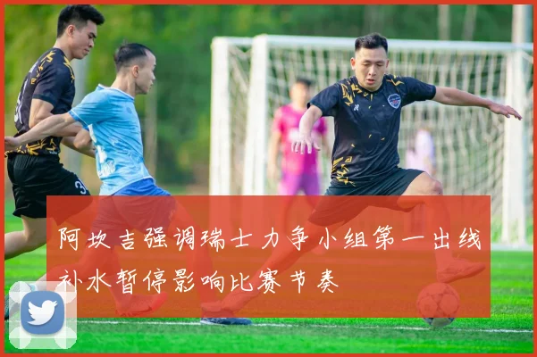 阿坎吉强调瑞士力争小组第一出线补水暂停影响比赛节奏