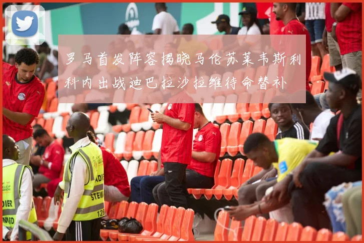 罗马首发阵容揭晓马伦苏莱韦斯利科内出战迪巴拉沙拉维待命替补