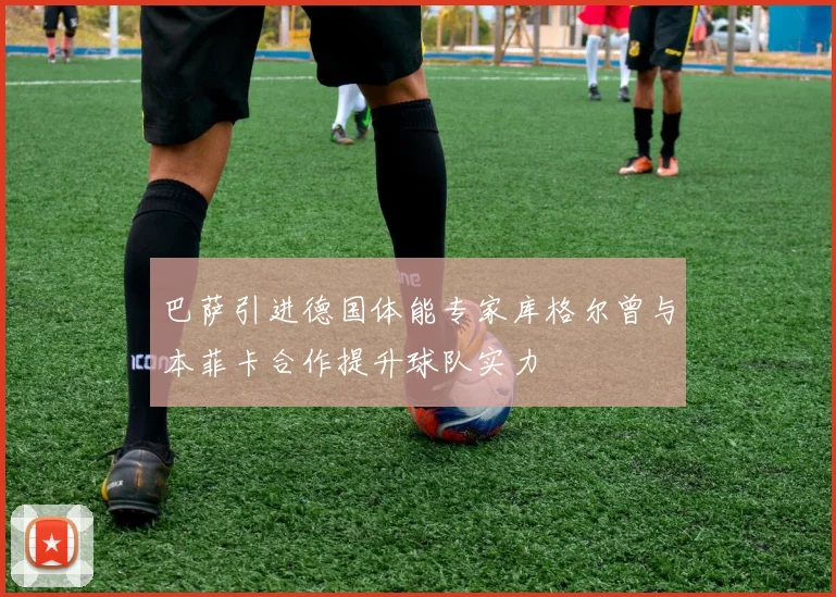 巴萨引进德国体能专家库格尔曾与本菲卡合作提升球队实力