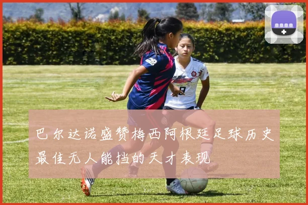 巴尔达诺盛赞梅西阿根廷足球历史最佳无人能挡的天才表现