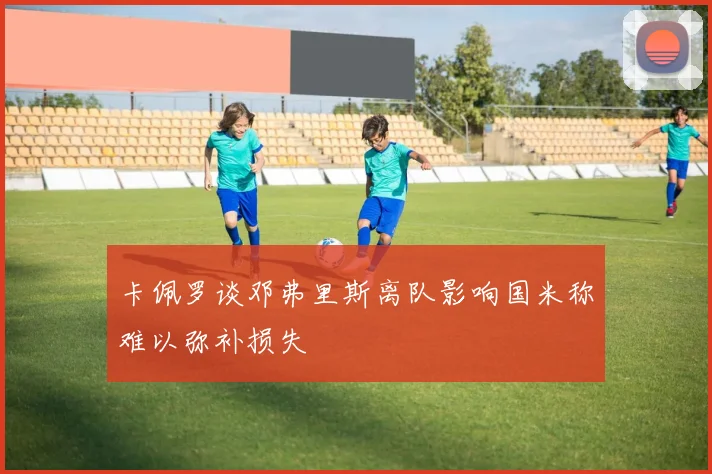 卡佩罗谈邓弗里斯离队影响国米称难以弥补损失