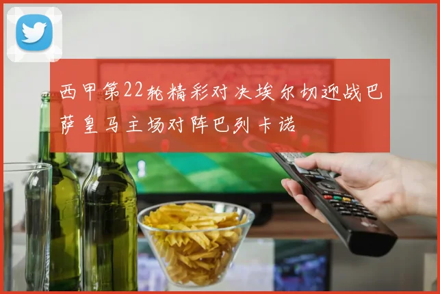 西甲第22轮精彩对决埃尔切迎战巴萨皇马主场对阵巴列卡诺