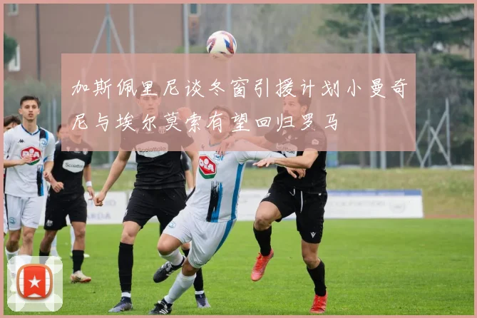 加斯佩里尼谈冬窗引援计划小曼奇尼与埃尔莫索有望回归罗马