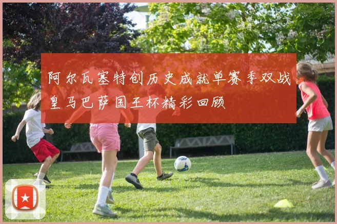 阿尔瓦塞特创历史成就单赛季双战皇马巴萨国王杯精彩回顾