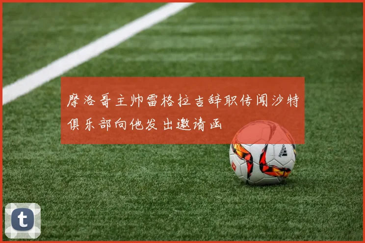 摩洛哥主帅雷格拉吉辞职传闻沙特俱乐部向他发出邀请函
