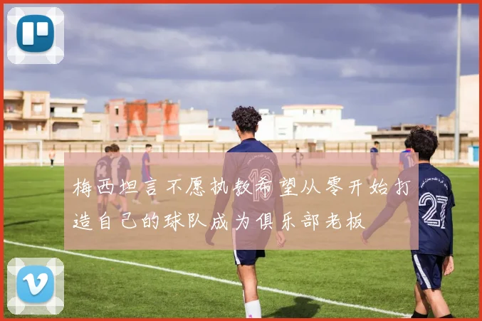 梅西坦言不愿执教希望从零开始打造自己的球队成为俱乐部老板