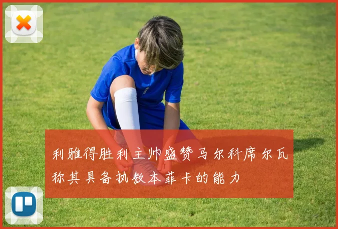 利雅得胜利主帅盛赞马尔科席尔瓦称其具备执教本菲卡的能力