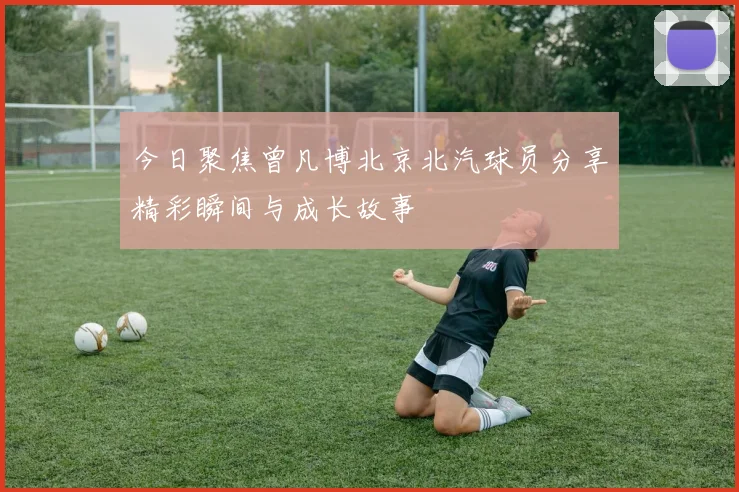 今日聚焦曾凡博北京北汽球员分享精彩瞬间与成长故事