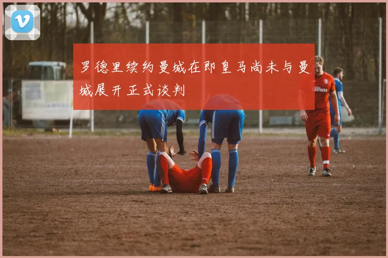 罗德里续约曼城在即皇马尚未与曼城展开正式谈判