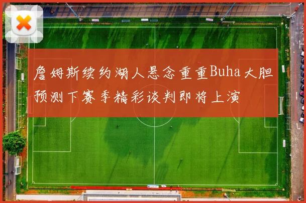 詹姆斯续约湖人悬念重重Buha大胆预测下赛季精彩谈判即将上演