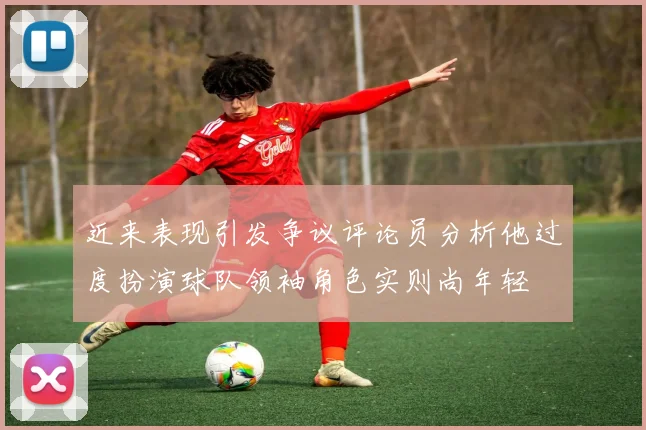 近来表现引发争议评论员分析他过度扮演球队领袖角色实则尚年轻