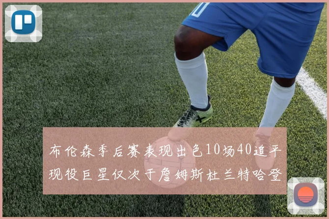 布伦森季后赛表现出色10场40追平现役巨星仅次于詹姆斯杜兰特哈登