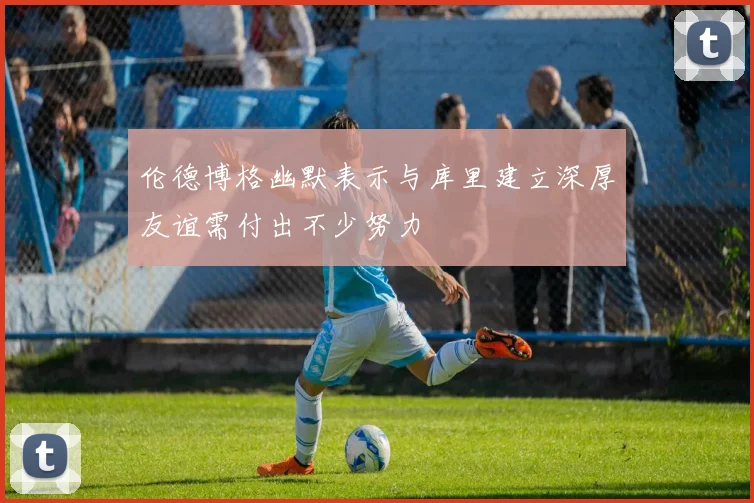 伦德博格幽默表示与库里建立深厚友谊需付出不少努力