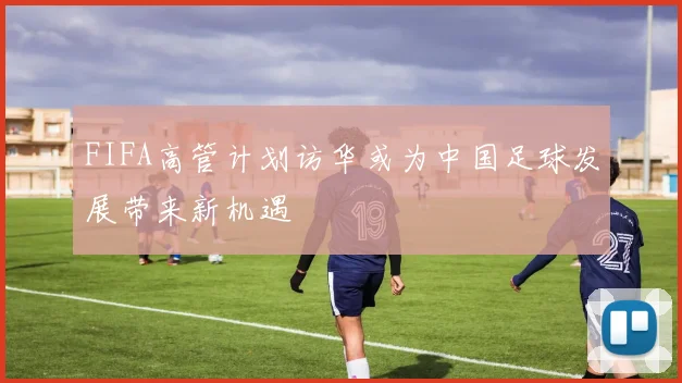 FIFA高管计划访华或为中国足球发展带来新机遇