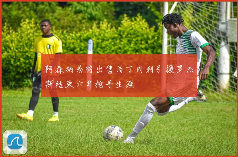 阿森纳或将出售马丁内利引援罗杰斯结束六年枪手生涯