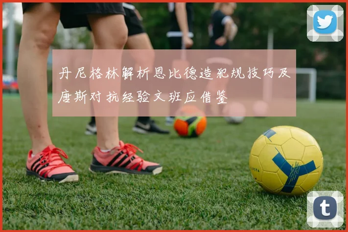 丹尼格林解析恩比德造犯规技巧及唐斯对抗经验文班应借鉴