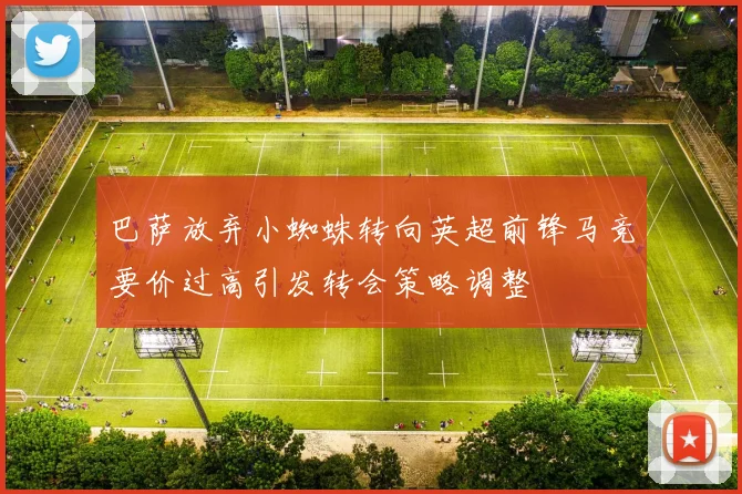 巴萨放弃小蜘蛛转向英超前锋马竞要价过高引发转会策略调整