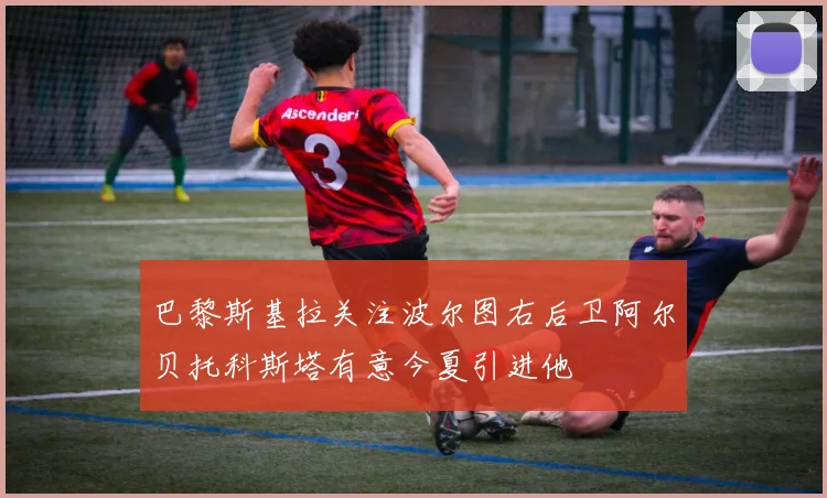 巴黎斯基拉关注波尔图右后卫阿尔贝托科斯塔有意今夏引进他