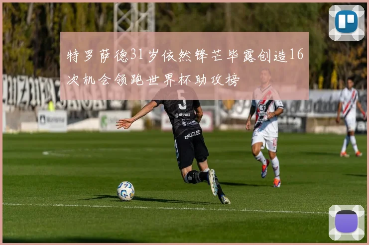 特罗萨德31岁依然锋芒毕露创造16次机会领跑世界杯助攻榜