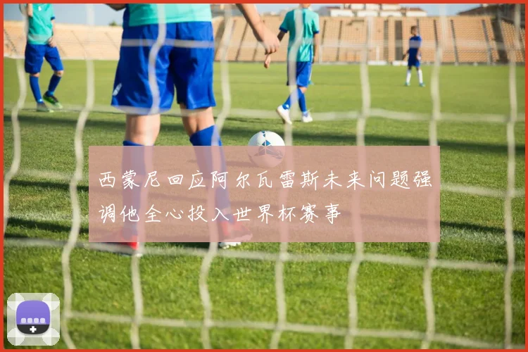 西蒙尼回应阿尔瓦雷斯未来问题强调他全心投入世界杯赛事