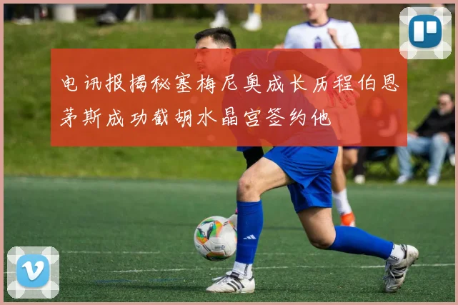 电讯报揭秘塞梅尼奥成长历程伯恩茅斯成功截胡水晶宫签约他