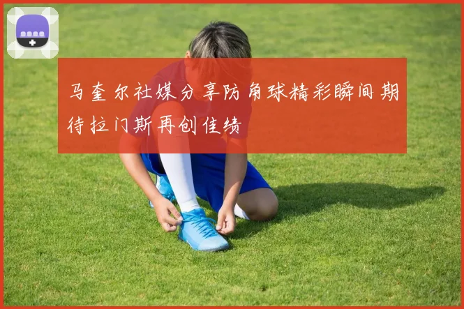 马奎尔社媒分享防角球精彩瞬间期待拉门斯再创佳绩