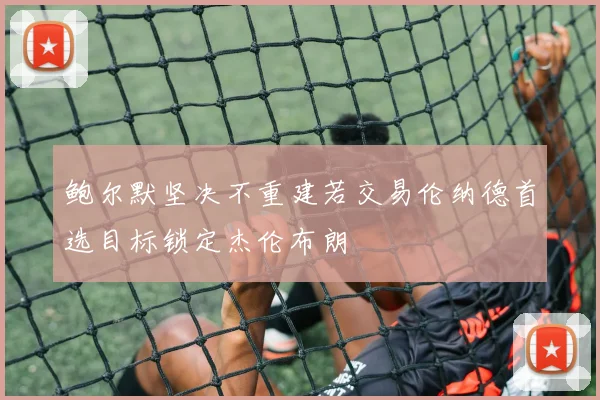 鲍尔默坚决不重建若交易伦纳德首选目标锁定杰伦布朗
