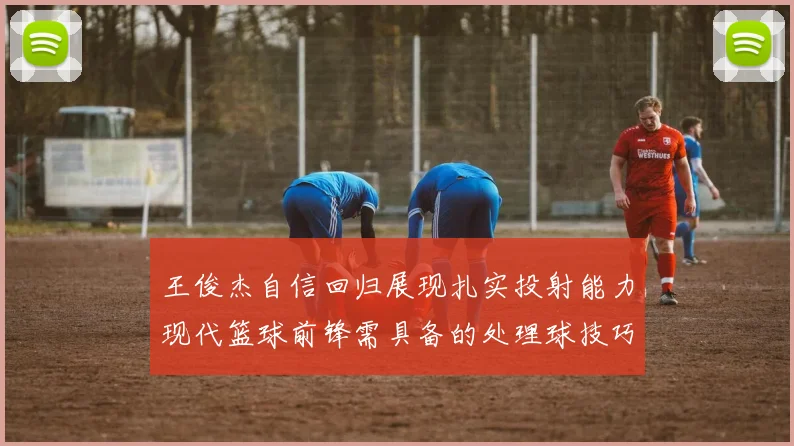 王俊杰自信回归展现扎实投射能力现代篮球前锋需具备的处理球技巧